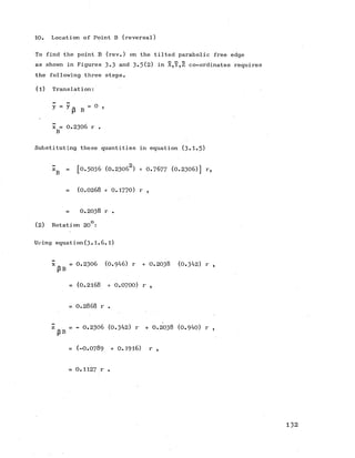 10. Location of Point B (reversal)
To find the point B (rev.) on the tilted parabolic free edge
as shown in Figures 3-3 and 3-5(2) in X,Y,Z co-ordinates requires
the following three steps.
(1) Translation:
B = ° ’
x = 0 .2 3 0 6 r .
B
Substituting these quantities in equation (3-1-5)
zB = [0 .5 0 3 6 (0 .23062) + 0.7677 (0 .2306)] r,
= (0 .0 2 6 8 + 0 .1770) r ,
0 .2 0 3 8 r .
(2) Rotation 20°:
Using equation(3.1.6.l)
£ = 0 .2 3 0 6 (0.946) r + 0 .2 0 3 8 (0.342) r ,
p B
= (0 .2 1 6 8 + 0 .0700) r ,
= 0 .2 8 6 8 r .
z = - 0 .2 3 0 6 (0.342) r + 0 .2 0 3 8 (0.940) r ,
P B
= (-O.O789 + 0 .1916) r ,
= 0.1127 r .
1 3 2
 