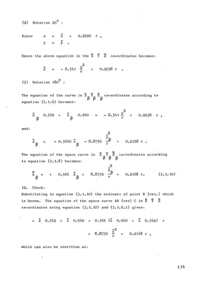 (2) Rotation 20°
Since z = z + 0.2926 r ?
y = y •
Hence the above equation in the X Y Z co-ordinates becomes:
2
z 8.341 - + 0 .2 0 3 8 r .
r
(3) Rotation 180^ :
The equation of the curve in i Y Z co-ordinates according to
P P Pequation (3-1.6) becomes:
2
x 0.342 + z 0.940 = - 8.341 £ + 0 .2 0 3 8 r ,
P P
and:
_2
z „ = - 0.3640 X - 8 .8 7 5 6 — P + 0.2168 r .
P P
The equation of the space curve in X Y Z co-ordinates according
P P Pto equation (3.1.8) becomes:
2,
z = + 0.364 x „ + 8 .8 7 5 6 — P- 0 .2 1 6 8 r. (3 .1.10)
P P
12. Check:
Substituting in equation (3.1.10) the ordinate of point B (rev.) which
is known. The equation of the space curve AB (rev) C in X Y Z
co-ordinates using equation (3.1.10) and (3.1.6.1) gives:
- x 0.342 + z 0.940 = 0.364 (x 0.940 + z 0.342) +
-2
+ 8 .8 7 5 6 - - 0 .2 1 6 8 r ,
which can also be rewritten as
134
 