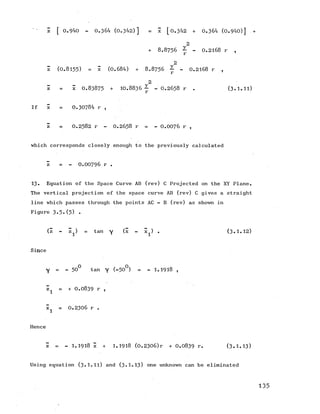 ■ z [ 0.940 - 0.364 (0.342)] = X [0 .3 4 2 + 0.364 (0.940)] .+
2
+ 8 .8 7 5 6 ~ - 0 .2 1 6 8 r ,
2
z (0.8155) = x (0.684) + 8 .8 7 5 6 - - 0 .2 1 6 8 r ,
r
2
z ■= x 0.83875+ 10.8836^ - 0 .2 6 5 8 r . (3.1.11)
If x 0.30784 r ,
z = 0 .2 5 8 2 r - 0 .2 6 5 8 r = - 0 .0 0 7 6 r ,
which corresponds closely enough to the previously calculated
z = - 0 .0 0 7 9 6 r .
13. Equation of the Space Curve AB (rev) C Projected on the XY Plane.
The vertical projection of the space curve AB (rev) C gives a straight
line which passes through the points AC - B (rev) as shown in
Figure 3.5.(5) •
(z - z^) = tany (x - x^) . (3.1.12)
Since
y = - 50° tan Y (-50°) = - 1.1918 ,
 = + 0.0839 r ,
x^ = 0.2306 r .
Hence
z = - 1.1918 x + 1.1918 (0.2306)r + 0.0839 r. (3 .1.13)
Using equation (3.1.11) and (3-1.13) one unknown can be eliminated
135
 