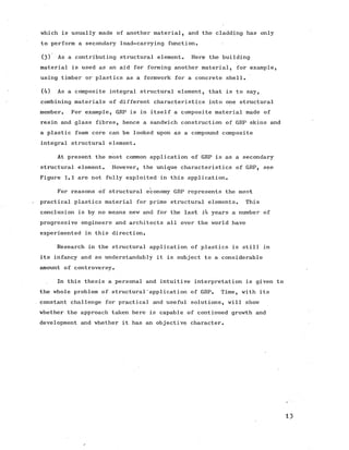 which is usually made of another material, and the cladding has only
to perform a secondary load-carrying function.
(3) As a contributing structural element. Here the building
material is used as an aid for forming another material, for example,
using timber or plastics as a formwork for a concrete shell.
(4) As a composite integral structural element, that is to say,
combining materials of different characteristics into one structural
member. For example, GRP is in itself a composite material made of
resin and glass fibres, hence a sandwich construction of GRP skins and
a plastic foam core can be looked upon as a compound composite
integral structural element.
At present the most common application of GRP is as a secondary
structural element. However, the unique characteristics of GRP, see
Figure 1.1 are not fully exploited in this application.
For reasons of structural economy GRP represents the most
practical plastics material for prime structural elements. This
conclusion is by no means new and for the last l4 years a number of
progressive engineers and architects all over the world have
experimented in this direction.
Research in the structural application of plastics is still in
its infancy and so understandably it is subject to a considerable
amount of controversy.
In this thesis a personal and intuitive interpretation is given to
the whole problem of structural’application of GRP. Time, with its
constant challenge for practical and useful solutions, will show
whether the approach taken here is capable of continued growth and
development and whether it has an objective character.
13
 