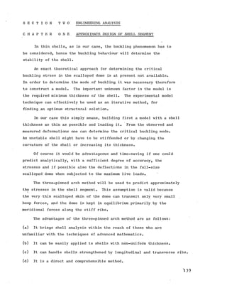 S E C T I O N T W O ENGINEERING ANALYSIS
C H A P T E R O N E APPROXIMATE DESIGN OF SHELL SEGMENT
In thin shells, as in our case, the buckling phenomenon has to
be considered, hence the buckling behaviour will determine the
stability of the shell.
An exact theoretical approach for determining the critical
buckling stress in the scalloped dome is at present not available.
In order to determine the mode of buckling it was necessary therefore
to construct a model. The important unknown factor in the model is
the required minimum thickness of the shell. The experimental model
technique can effectively be used as an iterative method, for
finding an optimum structural solution.
In our case this simply means, building first a model with a shell
thickness as thin as possible and loading it. From the observed and
measured deformations one can determine the critical buckling mode.
An unstable shell might have to be stiffended or by changing the
curvature of the shell or increasing its thickness.
Of course it would be advantageous and time-saving if one could
predict analytically, with a sufficient degree of accuracy, the
stresses and if possible also the deflections in the full-size
scalloped dome when subjected to the maximum live loads.
The three-pinned arch method will be used to predict approximately
the stresses in the shell segment. This assumption is valid because
the very thin scalloped skin of the dome can transmit only very small
hoop forces, and the dome is kept in equilibrium primarily by the
meridional forces along the stiff ribs.
The advantages of the three-pinned arch method are as follows:
(a) It brings shell analysis within the reach of those who are
unfamiliar with the techniques of advanced mathematics.
(b) It can be easily applied to shells with non-uniform thickness.
(c) It can handle shells strengthened by longitudinal and transverse ribs.
(d) It is a direct and comprehensible method.
‘1 3 9
 