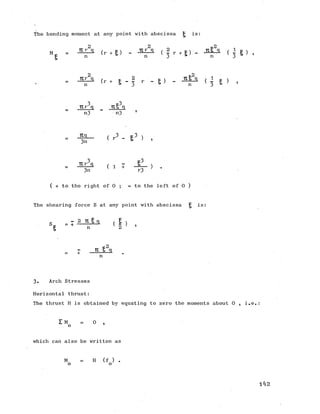 The bending moment at any point with abscissa ^ is:
_ j A ( g) _ j t A ( a r +v . J t £ a ( h ) ,
P n n 3 n 3
(r + g _ 2 r _ g ) _ J£l_a ( i g )
n = 3 n 3 *
•j 'j
TCr q _ Ttl q
n3 n3 ’
( r 3 " S 3 ) ,
_ 3 e 3
( i T A - > •3n r3
( + to the right of 0 ; - to the left of 0 )
The shearing force S at any point with abscissa £ is:
s - 2 2 gq (I )S P - + n K 2 ' '
K2
r TX 5 q+
n
3. Arch Stresses
Horizontal thrust:
The thrust H is obtained by equating to zero the moments about 0 , i.e,
I M = 0 ,
o 1
which can also be written as
M H (f ) .
o o
142
 