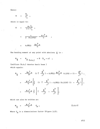 Hence:
H
M
o
f ’
which is equal to:
H
-r 271 r q
3 (0.3765) n
0.8853
2
TCr q
n
The bending moment at any point with abscissa ^ is
M M k - H (f - z) ,
f (b.b.r
(suffices (b.b.) denotes basic beam )
which equals:
M (1 + ) - 0.8853 - rn ^ 0.3765 r (1 - ) *
Tt r3 q
n
(1 ) - 0.8853 (0.3756) (1 - — - )
Tlr"1 q 1
n 3
which can also be written as:
M
TC r3 q
n M
(3-2.1)
Where F,, is a dimensionless factor (Figure 3-9)
M
l zi 3
 