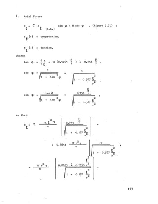 4. Axial Forces
N = + S sin <p + H cos ip , (Figure 3-7.) ;
§ s (b.b.)
N (+) = compression,
N (-) = tension,
where:
tan ip
d z
d = 2 (0.3765 2 ) = 0.753 2 ,
cos ip
I1 + tan m w
1 + 0 .3 6 7 £
2 ’
sin ip =
tan tp
1 + tan *p
0.753 r
il + 0.567 ~
r
so that:
N = +
2
11 £ q
n
0.753 r
1 + 0.567
+ 0.8853
U r 2 c
n
2
TC r q
n
0.8853 - 0.7530 r
1 + 0.567
1 + 0.567 ~
r
144
 