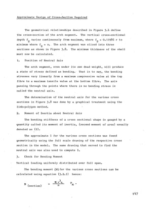 Approximate Design of Cross-Section Required
The geometrical relationships described in Figure define
the cross-section of the arch segment. The vertical cross-sectional
depth f varies continuously from maximum, where f = O.II986 r to
minimum where f = o. The arch segment was sliced into three
sections as shown in Figure 3*8. The minimum thickness of the shell
must now be calculated.
1. Position of Neutral Axis
The arch segment, even under its own dead weight, will produce
a state of stress defined as bending. That is to say, the bending
stresses vary linearly from a maximum compressive value at the top
fibre to a maximum tensile value at the bottom fibre. The axis
passing through the points where there is no bending stress is
called the neutral axis.
The determination of the neutral axis for the various cross
sections in Figure 3*8 was done by a graphical treatment using the
link-polygon method.
2. Moment of Inertia about Neutral Axis
The bending stiffness of a cross sectional shape is gauged by a
quantity called its moment of inertia, (second moment of area) usually
denoted as (i).
The approximate I for the various cross sections was found
geometrically using the full scale drawing of the respective cross
section in the model. The same drawing that served to find the
neutral axis was also used to compute I.
3. Check for Bending Moment
Vertical loading uniformly distributed over full span.
The bending moment (M)for the various cross sections can be
calculated using equation (3 .2 .1) hence:
 