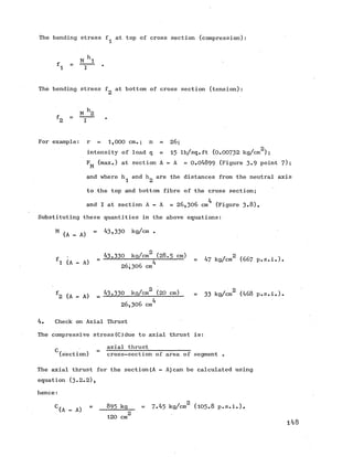 The bending stress f at top of cross section (compression)
1 I
The bending stress f at bottom of cross section (tension)
- M h 2
2 “ ~ T ~
For example: r = 1,000 cm.; n = 26;
2
intensity of load q = 15 lb/sq.ft (0 .0 0 7 3 2 kg/cm );
F^ (max.) at section A - A = 0.04899 (Figure 3*9 point 7);
and where h^ and h„are the distances from the neutralaxis
1 2
to the top and bottom fibre of the cross section;
4
and I at section A - A = 26,306 cm (Figure 3*8).
Substituting these quantities in the above equations:
M (A - A) = ^ ,'53° kg/cm #
^ , 43,330 kg/cm2 (2 8 .5 cm) , 2 trr„ . 
f , * =--- 1------------r---------- = 47 kg/cm (667 p.s.1 .).
1 ' 26 ;3 0 6 cm
f2 (A - A) = 43,330 kg/cm (2Q cm) = 33 kg/cm2 (468 p.s.i.).
26,306 cm^
4. Check on Axial Thrust
The compressive stress(C)due to axial thrust is:
_ axial thrust_____________
(section) cross-section of area of segment .
The axial thrust for the section(A - A)can be calculated using
equation (3.2.2),
hence:
C (A - A) = 893 kg = 7.45 kg/cm2 (105.8 p.s.i.).
120 cm2
148
 