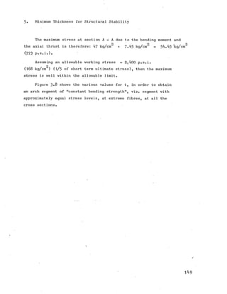 5. Minimum Thickness for Structural Stability
The maximum stress at section A - A due to the bending moment and
2 2 » 2
the axial thrust is therefore: 47 kg/cm + 7-45 kg/cm = 54.45 kg/cm
(773 p.s.i.).
Assuming an allowable working stress = 2,400 p.s.i.
2
(168 kg/cm ) (l/5 of short term ultimate stress), then the maximum
stress is well within the allowable limit.
Figure 3-8 shows the various values for t, in order to obtain
an arch segment of "constant bending strength", viz. segment with
approximately equal stress levels, at extreme fibres, at all the
cross sections.
1 4 9
 