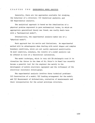 C H A P T E R T W O EXPERIMENTAL MODEL ANALYSIS
Generally, there are two approaches available for studying
the behaviour of a structure: (l) Analytical analysis; and
(2) Experimental analysis.
The analytical approach is based on the idealization of a
physical problem expressed in pure mathematical terms, to which an
appropriate generalized theory was found; one really deals here
with a "mathematical model".
Alternatively, the experimental analysis makes use of a
"physical model".
Each approach has its merits and limitations. An experimental
method will be advantageous when dealing with novel shapes and complex
boundary conditions, which are not easily expressed analytically.
In most countries, nowadays, the results of a model analysis can
be offered in lieu of a theoretical calculation.
The model technique, which is very old (Michelangelo used it to
visualise the forces in the dome of St. Peter's in Rome) has recently
become a powerful tool for the engineer due mainly to the
development of modern electronic equipment and the refinement of the
electrical resistance strain-gauge.
The experimental analysis involves three technical problems:
(l) Construction of a model; (2) Loading arrangement for the model;
and (3 ) Measurement of deformations, evaluation of measurements and
their interpretation for the actual prototype structure.
1 5 0
 