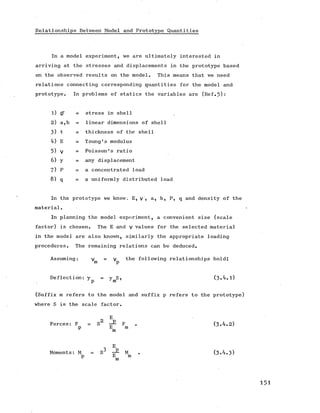 Relationships Between Model and Prototype Quantities
In a model experiment, we are ultimately interested in
arriving at the stresses and displacements in the prototype based
on the observed results on the model. This means that we need
relations connecting corresponding quantities for the model and
prototype. In problems of statics the variables are (Ref.5):
1) 0* = stress in shell
2) a,b = linear dimensions of shell
3) t = thickness of the shell
4) E = Young's modulus
5) V = Poisson's ratio
6) y any displacement
7) p = a concentrated load
8) q = a uniformly distributed load
In the prototype we know. E, y , a, b, P, q and density of the
material.
In planning the model experiment, a convenient size (scale
factor) is chosen. TheE and v values for the selected material
in the model are also known, similarly the appropriateloading
procedures. The remaining relations can be deduced.
Assuming: y^ = y^ the following relationships hold:
Deflection: y = y S, (3*4.1)
;p Jm ’
(Suffix m refers to the model and suffix p refers to the prototype)
where S is the scale factor.
E
Forces: F = S ■— F . (3*4.2)
p E m
m
1 E
Moments: M = S M (3*4.3)
p E m
 