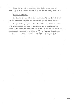 Since the prototype scalloped dome had a clear span of
20 m. (6 5 .6 ft.) a scale factor of 5 was established, thus S =
Dimension of Model
The length 200 cm. (6 .5 6 ft.) and width 49 cm. (1.6 ft.) of
the HP triangular segment was determined by the scale factor.
The preliminary approximate calculations established a shell
with a continuous increase in thickness, as it approaches the
crown of the dome, between 6 mm. to 24 mm. (0.234 in. to 0 .9 3 6 in.).
In the model, therefore, t (min.) = = 1.2 mm; (0.0468 in.)
and t (max.) = — = 4.8 mm. (0.1872 in.) (Figure 3-8).
5
153
 