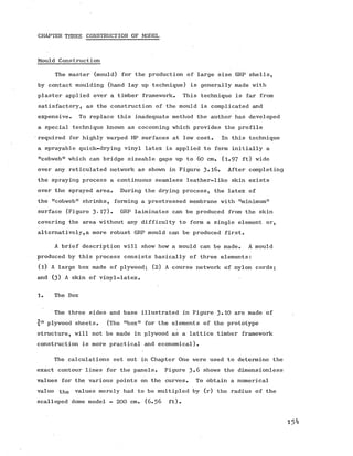 CHAPTER THREE CONSTRUCTION OF MODEL
Mould Construction
The master (mould) for the production of large size GRP shells,
by contact moulding (hand lay up technique) is generally made with
plaster applied over a timber framework. This technique is far from
satisfactory, as the construction of the mould is complicated and
expensive. To replace this inadequate method the author has developed
a special technique known as cocooning which provides the profile
required for highly warped HP surfaces at low cost. In this technique
a sprayable quick-drying vinyl latex is applied to form initially a
"cobweb" which can bridge sizeable gaps up to 60 cm. (l.9 7 ft) wide
over any reticulated network as shown in Figure 3»l6. After completing
the spraying process a continuous seamless leather-like skin exists
over the sprayed area. During the drying process, the latex of
the "cobweb" shrinks, forming a prestressed membrane with "minimum”
surface (Figure 3'17)» GRP laiminates can be produced from the skin
covering the area without any difficulty to form a single element or,
alternatively,a more robust GRP mould can be produced first.
A brief description will show how a mould can be made. A mould
produced by this process consists basically of three elements:
(l) A large box made of plywood; (2) A course network of nylon cords;
and (3) A skin of vinyl-latex.
1. The Box
The three sides and base illustrated in Figure 3-10 are made of
4" plywood sheets. (The "box" for the elements of the prototype
structure, will not be made in plywood as a lattice timber framework
construction is more practical and economical).
The calculations set out in Chapter One were used to determine the
exact contour lines for the panels. Figure 3»6 shows the dimensionless
values for the various points on the curves. To obtain a numerical
value the values merely had to be multipled by (r) the radius of the
scalloped dome model - 200 cm. (6 .5 6 ft).
15^
 