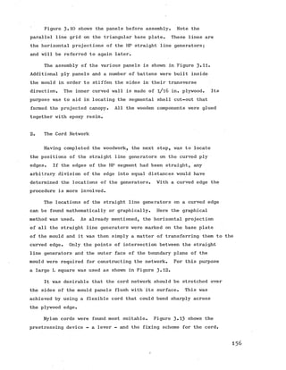 Figure 3.10 shows the panels before assembly. Note the
parallel line grid on the triangular base plate. These lines are
the horizontal projections of the HP straight line generators;
and will be referred to again later.
The assembly of the various panels is shown in Figure 3-H-
Additional ply panels and a number of battens were built inside
the mould in order to stiffen the sides in their transverse
direction. The inner curved wall is made of l/l6 in. plywood. Its
purpose was to aid in locating the segmental shell cut-out that
formed the projected canopy. All the wooden components were glued
together with epoxy resin.
2. The Cord Network
Having completed the woodwork, the next step, was to locate
the positions of the straight line generators on the curved ply
edges. If the edges of the HP segment had been straight, any
arbitrary division of the edge into equal distances would have
determined the locations of the generators. With a curved edge the
procedure is more involved.
The locations of the straight line generators on a curved edge
can be found mathematically or graphically. Here the graphical
method was used. As already mentioned, the horizontal projection
of all the straight line generators were marked on the base plate
of the mould and it was then simply a matter of transferring them to the
curved edge. Only the points of intersection between the straight
line generators and the outer face of the boundaryplane of the
mould were required for constructing the network. For this purpose
a large L square was used as shown in Figure 3-12.
It was desirable that the cord network should be stretched over
the sides of the mould panels flush with its surface. This was
achieved by using a flexible cord that could bend sharply across
the plywood edge.
Nylon cords were found most suitable. Figure 3-13 shows the
prestressing device - a lever - and the fixing scheme for the cord.
156
 