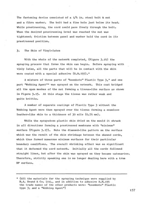 The fastening device consisted of a l/4 in. steel bolt & nut
and a fibre washer. The bolt had a fine hole just below its head.
While prestressing, the cord could pass freely through the bolt.
When the desired prestressing level was reached the nut was
tightened; friction between panel and washer held the cord in its
prestressed position.
3. The Skin of Vinyl-latex
With the whole of the network completed, (Figure 3»l4) the
spraying process that forms the skin can begin. Before spraying with
vinly latex, all the parts that will be in contact with the skin
were coated with a special adhesive (R.M.193)•*
A mixture of three parts of !tkoonkoten Plastic Type 3?* and one
part "Webbing Agent"* was sprayed on the network. This coat bridged
all the open meshes of the net forming a tissue-like surface as shown
in Figure 3«15» At this stage the tissue was rather weak and
quite brittle.
A number of separate coatings of Plastic Type 3 without the
Webbing Agent were then sprayed over the tissue forming a seamless
leather-like skin to a thickness of 30 mils (0 .7 6 mm).
While the sprayed-on plastic skin dried on the mould it shrank
in all directions forming a prestressed membrane with "minimum"
surface (Figure 3»1?)« Note the diamond-like pattern on the surface
which was the result of the skin shrinkage between the skewed cords,
which thus formed numerous minimum surfaces for their particular
boundary conditions. The overall shrinking effect was so significant
that it deformed the cord network. Initially all the cords followed
straight lines, but after the skin was sprayed on they became catenaries.
Therefore, strictly speaking one is no longer dealing here with a true
HP surface.
* (All the materials for the spraying technique were supplied by
R.A. Brand & Co. Ltd., and in addition to adhesive R.M.193
the trade names of the other products were: "koonkote" Plastic
type 3; and a "Webbing Agent")
 