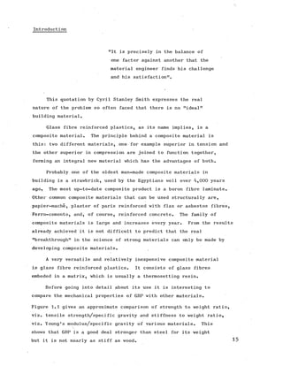 Introduction
"It is precisely in the balance of
one factor against another that the
material engineer finds his challenge
and his satisfaction".
This quotation by Cyril Stanley Smith expresses the real
nature of the problem so often faced that there is no "ideal"
building material.
Glass fibre reinforced plastics, as its name implies, is a
composite material. The principle behind a composite material is
this: two different materials, one for example superior in tension and
the other superior in compression are joined to function together,
forming an integral new material which has the advantages of both.
Probably one of the oldest man-made composite materials in
building is a strawbrick, used by the Egyptians well over 4,000 years
ago. The most up-to-date composite product is a boron fibre laminate.
Other common composite materials that can be used structurally are,
papier-mache, plaster of paris reinforced with flax or asbestos fibres,
Ferro-cemento, and, of course, reinforced concrete. The family of
composite materials is large and increases every year. From the results
already achieved it is not difficult to predict that the real
"breakthrough" in the science of strong materials can only be made by
developing composite materials.
A very versatile and relatively inexpensive composite material
is glass fibre reinforced plastics. It consists of glass fibres
embeded in a matrix, which is usually a thermosetting resin.
Before going into detail about its use it is interesting to
compare the mechanical properties of GRP with other materials.
Figure 1.1 gives an approximate comparison of strength to weight ratio,
viz. tensile strength/specific gravity and stiffness to weight ratio,
viz. Young's modulus/specific gravity of various materials. This
shows that GRP is a good deal stronger than steel for its weight
but it is not nearly as stiff as wood. 15
 