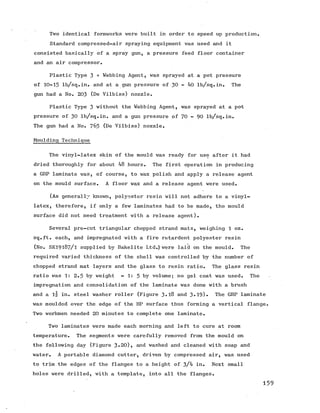 Two identical formworks were built in order to speed up production.
Standard compressed-air spraying equipment was used and it
consisted basically of a spray gun, a pressure feed floor container
and an air compressor.
Plastic Type 3 + Webbing Agent, was sprayed at a pot pressure
of 10-15 lb/sq.in. and at a gun pressure of 30 - 40 lb/sq.in. The
gun had a No. 203 (He Vilbiss) nozzle.
Plastic Type 3 without the Webbing Agent, was sprayed at a pot
pressure of 30 lb/sq.in. and a gun pressure of 70 - 90 lb/sq.in.
Thegun had a No. 765 (De Vilbiss) nozzle.
Moulding Technique
The vinyl-latex skin of the mould was ready for use after it had
dried thoroughly for about 48 hours. The first operation in producing
a GRP laminate was, of course, to wax polish and apply a release agent
on the mould surface. A floor wax and a release agent were used.
(As generally known, polyester resin will not adhere to a vinyl-
latex, therefore, if only a few laminates had to be made, the mould
surface did not need treatment with a release agent).
Several pre-cut triangular chopped strand mats, weighing 1 oz.
sq.ft. each, and impregnated with a fire retardent polyester resin
(No. SK19187/1 supplied by Bakelite Ltd.) were laid on the mould. The
required varied thickness of the shell was controlled by the number of
chopped strand mat layers and the glass to resin ratio. The glass resin
ratio was 1: 2.5 by weight = 1: 5 by volume; no gel coat was used. The
impregnation and consolidation of the laminate was done with a brush
and a in. steel washer roller (Figure 3«l8 and 3»19)» The GRP laminate
was moulded over the edge of the HP surface thus forming a vertical flange.
Two workmen needed 20 minutes to complete one laminate.
Two laminates were made each morning and left to cure at room
temperature. The segments were carefully removed from the mould on
the following day (Figure 3»20), and washed and cleaned with soap and
water. A portable diamond cutter, driven by compressed air, was used
to trim the edges of the flanges to a height of 3/4 in. Next small
holes were drilled, with a template, into all the flanges.
159
 