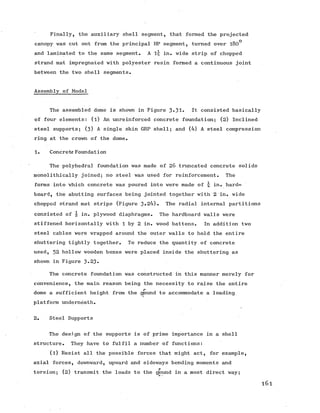 Finally, the auxiliary shell segment, that formed the projected
canopy was cut out from the principal HP segment, turned over l80°
and laminated to the same segment, A lr in. wide strip of chopped
strand mat impregnated with polyester resin formed a continuous joint
between the two shell segments.
Assembly of Model
The assembled dome is shown in Figure 3*31* It consisted basically
of four elements: (l) An unreinforced concrete foundation; (2) Inclined
steel supports; (3) A single skin GRP shell; and (4) A steel compression
ring at the crown of the dome.
1. Concrete Foundation
The polyhedral foundation was made of 26 truncated concrete solids
monolithically joined; no steel was used for reinforcement. The
forms into which concrete was poured into were made of -jj in. hard-
board, the abutting surfaces being jointed together with 2 in. wide
chopped strand mat strips (Figure 3-24). The radial internal partitions
consisted of  in. plywood diaphragms. The hardboard walls were
stiffened horizontally with 1 by 2 in. wood battens. In addition two
steel cables were -wrapped around the outer walls to hold the entire
shuttering tightly together. To reduce the quantity of concrete
used, 32 hollow wooden boxes were placed inside the shuttering as
shown in Figure 3*23.
The concrete foundation was constructed in this manner merely for
convenience, the main reason being the necessity to raise the entire
dome a sufficient height from the ground to accommodate a loading
platform underneath.
2. Steel Supports
The design of the supports is of prime importance in a shell
structure. They have to fulfil a number of functions:
(l) Resist all the possible forces that might act, for example,
axial forces, downward, upward and sideways bending moments and
torsion; (2) transmit the loads to the ground in a most direct way;
l6l
 