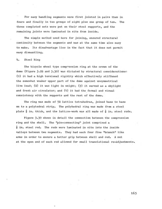 For easy handling segments were first jointed in pairs then in
fours and finally in two groups of eight plus one group of ten. The
three completed sets were put on their steel supports, and the
remaining joints were laminated in situ from inside.
The simple method used here for joining, ensured structural
continuity between the segments and was at the same time also easy
to make. Its disadvantage lies in the fact that it does not permit
easy dismantling.
4. Steel Ring
The bicycle wheel type compression ring at the crown of the
dome (Figure 3-29 and 3-30) was dictated by structural considerations:
(l) it had a high torsional rigidity which effectively stiffened
the somewhat weaker upper part of the dome against unsymmetrical
live load; (2) it was light in weight; (3) it served as a skylight
and fresh air circulator; and (4) it had the formal and visual
consistency with the supports and the rest of the dome.
The ring was made of 52 lattice tetrahedras, joined base to base
on to a polyhedral strip. The polyhedral ring was made from a steel
*1 1
plate "8 in. thick, and the lattice-work was all made of q in. steel rods.
Figure 3-30 shows in detail the connection between the compression
ring and the shell. The "pin-connecting” joint comprised a
"8 in. steel rod. The rods were laminated in situ into the inside
valleys between two segments. They had each four fine "branch" like
arms in order to ensure a better grip between shell and rod. A nut
at the open end of each rod allowed for small translational re-adjustments.
165
 