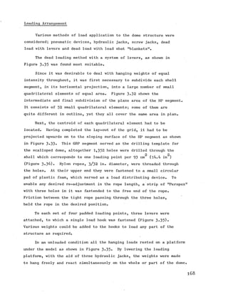 Loading Arrangement
Various methods of load application to the dome structure were
considered; pneumatic devices, hydraulic jacks, screw jacks, dead
load with levers and dead load with lead shot "blankets”.
The dead loading method with a system of levers, as shown in
Figure 3«35 was found most suitable.
Since it was desirable to deal with hanging weights of equal
intensity throughout, it was first necessary to subdivide each shell
segment, in its horizontal projection, into a large number of small
quadrilateral elements of equal area. Figure 3-32 shows the
intermediate and final subdivision of the plane area of the HP segment.
It consists of 52 small quadrilateral elements; some of them are
quite different in outline, yet they all cover the same area in plan.
Next, the centroid of each quadrilateral element had to be
located. Having completed the lay-out of the grid, it had to be
projected upwards on to the sloping surface of the HP segment as shown
in Figure 3»33« This GRP segment served as the drilling template for
the scalloped dome, altogether 1 ,3 5 2 holes were drilled through the
2 2
shell which corresponds to one loading point per 93 cm (l4.4 in )
(Figure 3*36). Nylon ropes, 3/32 in. diameter, were threaded through
the holes. At their upper end they were fastened to a small circular
pad of plastic foam, which served as a load distributing device. To
enable any desired re-adjustment in the rope length, a strip of nPerspex
with three holes in it was fastended to the free end of the rope.
Friction between the tight rope passing through the three holes,
held the rope in the desired position.
To each set of four padded loading points, three levers were
attached, to which a single load hook was fastened (Figure 3*35)•
Various weights could be added to the hooks to load any part of the
structure as required.
In an unloaded condition all the hanging loads rested on a platform
under the model as shown in Figure 3*35- By lowering the loading
platform, with the aid of three hydraulic jacks, the weights were made
to hang freely and react simultaneously on the whole or part of the dome
 
