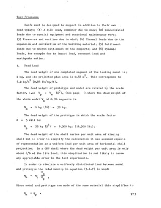 Test Programme
Roofs must be designed to support in addition to their own
dead weight; (l) A live load, commonly due to snow; (2) Concentrated
loads due to special equipment and occasional maintenance work;
(3) Pressures and suctions due to wind; (4) Thermal loads due to the
expansion and contraction of the building material; (5) Settlement
loads due to uneven settlement of the supports; and (6) Dynamic
loads, for example due to impact load, resonant load and
earthquake motion.
1. Dead Load
The dead weight of one completed segment of the testing model is;
2
2 kg. and its projected plan area is 0.48 m . This corresponds to
4.2 kg/m^ (0 .8 6 lb/sq.ft).
The dead weight of prototype and model are related by the scale
3
factor, i.e: ¥ = ¥ (S ), (see page )-where the dead weiqht of
p m 7
the whole model ¥ with 26 segments is
m
¥m = 2 kg (2 6 ) = 32 kg.
The dead weight of the prototype in which the scale factor
S = 5 will be:
¥ = 52 kg (5^) = 6 ,5 0 0 kg. (l4,300 lb.).
P
The dead weight of the shell varies per unit area of sloping
shell but in order to simplify the calculation it was assumed capable
of representation as a uniform load per unit area of horizontal shell
projection. In a GRP shell where the dead weight per unit area is only
about l/ 6 of the live load, this simplication is not likely to cause
any appreciable error in the test experiments.
In order to simulate a uniformly distributed load between model
and prototype the relationship in equation (3*4.7) is used:
E
m
V “ % E" ,
P
Since model and prototype are made of the same material this simplifies to
173
 