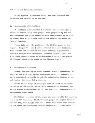 Deflection and Strain Measurements
Having applied the required forces, the next procedure was
to measure the deformation on the model.
1. Measurements of Deflections
The vertical and horizontal deflections were measured with a
mechanical device, using dial gauges. Dial gauges are by far the
most convenient device for measuring small displacements up to 2 in.
on a model made of relatively non-flexible material subjected to *
"static" loading.
Figure 3»3^ shows the position of the 11 dial gauges on the
segment. Gauges No. 1 and 7 were positioned to measure horizontal
displacements and the rest of the gauges vertical displacements.
They were mounted on an independent framework (Figure 3»36). The
2 in. range plungers rested on perpendicular 1 in. by 1 in. plates
of "Perspex" glued to the shell surface (Figure 3,hO) •
2. Measurements of Strains
Stress, the quantity of prime interest, since it determines the
safety of the structure, cannot be measured directly. However, it
may be determined indirectly through the relationship between stress
and strain; the latter being measured.
Strain is the change of length per unit cf length of an element
in tension or compression, it is thus a dimensionless quantity, and
quite a number of mechanical, optical and electrical instruments exist
which permit measurement.
Electrical resistance strain gauges are most suitable for measuring
strain in GRP laminates. Standard linear gauges (Teddington Aircraft
Controls Ltd, Type SE/a/5) were used. Three such gauges were arranged
to form delta and rectangular rosettes (Figure 3-^l) • The paper
1 7 6
 