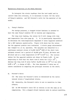 Mechanical Properties of the Model Material
To interpret the strain readings from the test model and to
convert them into stresses, it is necessary to know: (l) the value
of Young's modulus; and (2) Poisson's ratio for the material of the
model.
1. Young's Modulus
For design purposes, a chopped strand laminate is assumed to
have the same Young's modulus (E) in tension and compression.
For long term loading, the values for E will change with time
and temperature (see also page 25 )• It is practically impossible
to determine the time-temperature dependent E value (apparent modulus)
for a GRP laminate analytically. Figure 3-42 shows how the values
for the apparent modulus were evaluated. A strain gauge extensometer
was clamped to a  in. specimen. The specimen was subjected to a
continuous constant stress of 2 ,5 0 0 lb/in (23% of the short term
ultimate stress) for a period of 10,000 mins (6 days, 22 hours and
30 mins) and at a room temperature of 66° F.(19° C.). The various
values for the apparent modulus are shown in Figure 3-38. It was
surprising to find that the short term E value was 1.15 x 10^ ,
whereas the long term E value (after 10,000 mins at 66° F.) was only
0.88 x 106 ; a change of 23% • The time dependent E value was of
course considered in computing the principal stresses in the shell.
2. Poisson's Ratio
(1) The value for Poisson's ratio is determined by the ratio:
lateral strain / longitudinal strain.
(2) Generally, the Poisson's ratio is not so sensitive to time
effects.
(3) In GRP Poisson's ratio (v) in tension is not the same as in
compression. For a chopped strand laminate made in contact moulding,
178
 