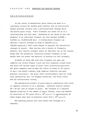 C H A P T E R O N E MATERIALS AND MOULDING METHODS
R E I N F O R C E M E N T
In the course of manufacture glass fibres are made in a
continuous process by feeding glass marbles into an electrically
heated platinum crucible with a perforated base through which
the molten glass drips. Fibre filaments are drawn off on to a
revolving drum and then spun. Depending on the speed of draw the
diameter of an individual filament can vary between 0 .0 0 0 2 0 -
0.00100 in. (0.005-0.025 mm.) A freshly-drawn filament can
develop a tensile strength as high as 5 0 0 ,0 0 0 p.s.i.
(35,255 kg/sq.cm.) (This value begins to approach the theoretical
strength of glass). When dealing with a bundle of filaments,
however, this tensile strength cannot be obtained, one of the reasons
being that the mechanical connection between filaments in the
bundle does not permit the material to develop its full strength.
A bundle of about 204 such fine filaments are spun and
comprise one strand (Figure 1.3 .a) and this elemental strand forms
the basis for various types of glass fibre reinforcing materials.
The glass commonly used to make the fibres is known as ME n glass;
it has a low alkali content, high chemical stability and good
moisture resistance. The glass fibre reinforcements used for large
size construction are: (l) Chopped strand mat; (2) Woven cloth;
and (3 ) undirectional roving.
The manufactured product of glass fibre in combination with resin
is commonly referred to as a laminate. Laminates usually contain
20 - 60 per cent by weight of glass. The strength of a laminate
depends primarily on the amount of glass content, since the modulus
of elasticity of nE n glass (10.6 x 10^ p.s.i.) is approximately 20
times higher than that of polyester resin (0 .5 x 10^ p.s.i.).
The moulding process will also affect the strength of a
laminate.
 