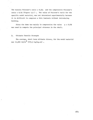 the tensile Poisson's ratio = 0.32; and the compressive Poisson's
ratio = 0.42 (Figure 1.2 ) . The value of Poisson's ratio for the
specific model material, was not determined experimentally because
it is difficult to compress a thin laminate without introducing
bending.
Since the dome was mainly in compression the value v = 0 . 4 2
was used to compute the principal stresses in the shell.
3. Ultimate Tensile Strength
The average, short term ultimate stress, for the model material
2
was 11,000 lb/in (773*3 kg/sq.cm) .
l 8 l
 
