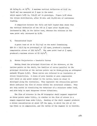 24 lb/sq.ft. at 63°F. A maximum vertical deflection of 0.97 in.
(2.47 mm) was measured at % span in the model .. : .
which equals 4.83 in. (12.35 cm) in prototype. Figure 3-48 shows
the stress distribution, after 10 min. and 10,000 min of continuous
loading.
A comparison between the fully and half loaded dome shows that
the vertical deflection of the rib at £ span after 10,000 min.
increased by 22%, in the latter case, whereas the stresses at the
same point only increased by 2.7%*
4. Concentrated Loads
A point load of 10 lb (4.3 kg) on the model (simulating
230 lb = 113.4 kg on prototype) at l/ 3 span, produced a maximum
2
compressive stress of 399 lb/in . The same point load at  span,
2
produced a maximum stress of 85 lb/in .
3* Stress Trajectories - Isostatic Curves
Having found the principal directions of the stresses, at the
various points on the shell, two families of curves parallel tothe
principal direction at the various points can be drawn,giving an orthogonal
network (Figure 3«54). These curves are referred to as isostatics or
stress trajectories. A state of pure tension or pure compression
will exist at any point normal to the curves, hence no shear is
developed along the isostatics. They represent the stress-line pattern
which indicates the flow of stress within the structural element. They
are very useful in visualising the behaviour of a structure under load,
and also help to spot dangerous stress situations.
The flow of stresses in the HP triangular shell segment supported
on three points under U.D.L., is similar to the flow of stress in a
simply supported beam under U.D.L. Bending of the shell segment produces
a stress concentration at about l/ 6 the span, in which the rib at its
top fibre is in compression, and the valley of the segment is in tension.
184
 