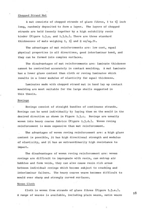 Chopped Strand Mat
A mat consists of chopped strands of glass fibres, 1 to inch
long, randomly deposited to form a layer. The layers of chopped
strands are held loosely together by a high solubility resin
binder (Figure 1.3.a. and 1.3»b.). There are three standard
thicknesses of mats weighing 1, l|- and 2 oz/sq.ft.
The advantages of mat reinforcements are: low cost, equal
physical properties in all directions, good interlaminar bond, and
they can be formed into complex surfaces.
The disadvantages of mat reinforcements are: laminate thickness
cannot be controlled accurately in contact moulding. A mat laminate
has a lower glass content than cloth or roving laminates which
results in a lower modulus of elasticity for equal thickness.
Laminates made with chopped strand mat in hand lay up contact
moulding are most suitable for the large shells suggested in
this thesis.
Rovings
Rovings consist of straight bundles of continuous strands.
Rovings can be used individually by laying them on the mould in the
desired direction as shown in Figure 1.3.c. Rovings are usually
woven into heavy coarse fabrics (Figure 1.3«d.). Woven roving
reinforcement is more expensive than mat reinforcement.
The advantages of woven roving reinforcement are: a high glass
content is possible, it has high directional strength and modulus
of elasticity, and it has an extraordinarily high resistance to
impact.
The disadvantages of woven roving reinforcement are: woven
rovings are difficult to impregnate with resin, can entrap air
bubbles and form voids, they can also cause resin rich areas
between individual rovings which become subject to cracking and
interlaminar failure. The heavy coarse weave becomes difficult to
mould over sharp and strongly curved surfaces.
Woven Cloth
Cloth is woven from strands of glass fibres (Figure 1.3-e.).
A range of weaves is available, including plain weave, satin weave
 