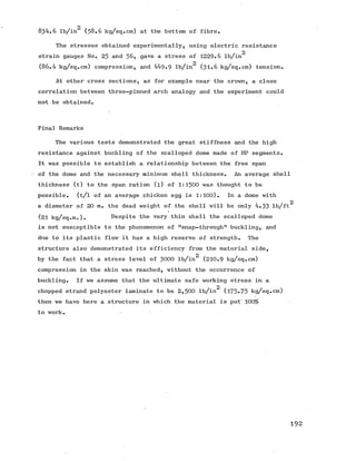 o
834.6 lb/in (5 8 .6 kg/sq.cm) at the bottom of fibre.
The stresses obtained experimentally, using electric resistance
2
strain gauges No. 25 and 5 6 , gave a stress of 1229*6 lb/in
2
(86.4 kg/sq.cm) compression, and 449.9 lb/in (3 1 .6 kg/sq.cm) tension.
At other cross sections, as for example near the crown, a close
correlation between three-pinned arch analogy and the experiment could
not be obtained.
Final Remarks
The various tests demonstrated the great stiffness and the high
resistance against buckling of the scalloped dome made of HP segments.
It was possible to establish a relationship between the free span
of the dome and the necessary minimum shell thickness. An average shell
thickness (t) to the span ration (l) of 1:1500 was thought to be
possible. (t/l of an average chicken egg is 1:100). In a dome with
2
a diameter of 20 m. the dead weight of the shell will be only 4.33 lb/ft
(21 kg/sq.m.). Despite the very thin shell the scalloped dome
is not susceptible to the phenomenon of Msnap-throughM buckling, and
due to its plastic flow it has a high reserve of strength. The
structure also demonstrated its efficiency from the material side,
by the fact that a stress level of 3000 lb/in (210.9 kg/sq.cm)
compression in the skin was reached, without the occurrence of
buckling. If we assume that the ultimate safe working stress in a
chopped strand polyester laminate to be 2 ,5 0 0 lb/in (175*75 kg/sq.cm)
then we have here a structure in which the material is put' 100%
to work.
1 9 2
 