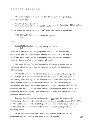 S E C T I 0 N T H R E E COST
The dead weight per sq.ft. of the 20 m. (65.6ft.) prototype
scalloped dome is:
Weight of dome 14,300 lb . ^ ,
— ---------------t V — ---- -- -^p-----7 , = ^-23 lb/sq.ft. (2 0 .6 kg/sq
Plan area covered by dome 3i37o sq.ft.
If the glass to resin ratio is 1:2.5 than the laminate contains:
!t‘3 X . ill = 1 .2 lb/sq.ft. glass,
3-5
and
4.23 lb/sq.ft (2.5) 0 ,, /
^ ---- -— =^' = 3 .0 3 lb/sq.ft. resin.
3-5
Based on a calculation that polyester resin (flame retardant)
mix = 2/8d per lb., and chopped strand mat nE M glass 2 oz./sq.ft.
= 4/- per lb., than the basic material cost per sq.ft. covered
area is: 4/l0d + 8/ld = 12/lld.
The cost of the finished manufactured laminate could not be
included, since it was found to vary up to 100% with different
fabricators.
It should also be remembered that the material cost per sq. ft.
of laminate is directly related to the free span of the structure.
The ratio, cost per sq. ft. of covered area to the free span of the
dome, varies linearly for moderate spans and thus increasing or
decreasing the magnitude of the dome will also affect the cost of the
material per sq. ft. in the same ratio. Consequently with a relatively
expensive material as GRP, the question of dimensions gains particular
economic significance.
Economy is, of course, fundamentally important in present-day
KeW -todays . 0
structures. However, the cost of a structure^/is usually about 6 % T*7 )0 /0
of the entire cost of the building. Hence, even substantial reductions
in the cost of the structure only amount to small savings of the total
building costs.
It is believed therefore, that the argument that GRP is too
expensive for building is not such a real objection. 'j
 