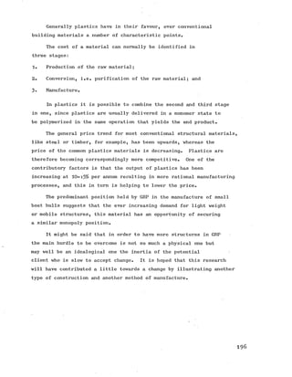 Generally plastics have in their favour, over conventional
building materials a number of characteristic points.
The cost of a material can normally be identified in
three stages:
1. Production of the raw material;
2. Conversion, i.e. purification of the raw material; and
3- Manufacture.
In plastics it is possible to combine the second and third stage
in one, since plastics are usually delivered in a monomer state to
be polymerized in the same operation that yields the end product.
The general price trend for most conventional structural materials,
like steel or timber, for example, has been upwards, whereas the
price of the common plastics materials is decreasing. Plastics are
therefore becoming correspondingly more competitive. One of the
contributory factors is that the output of plastics has been
increasing at 10-15% per annum resulting in more rational manufacturing
processes, and this in turn is helping to lower the price.
The predominant position held by GRP in the manufacture of small
boat hulls suggests that the ever increasing demand for light weight
or mobile structures, this material has an opportunity of securing
a similar monopoly position.
It might be said that in order to have more structures in GRP
the main hurdle to be overcome is not so much a physical one but
may well be an idealogical one the inertia of the potential
client who is slow to accept change. It is hoped that this research
will have contributed a little towards a change by illustrating another
type of construction and another method of manufacture.
1 9 6
 