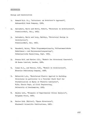 REFERENCES
Design and Construction
1. Howard H.S. Jr., "structure: an Architect’s Approach”,
McGraw-Hill Book Company, 1966.
2. Salvadori, Mario and Helle, Robert, "Structure in Architecture
Prentice-Hall, Inc., 1963#
3 . Salvadori, Mario and Levy, Matthys, "Structural Design in
Architecture",
Prentice-Hall, Inc. 1967*
4. Hossdorf, Heinz, "Eine Programmgesteuerte, Vollautomatishche
Modellmess - und Datenauswertungsanlage",
Schweizerische Bauzeitung, Sept. 1965*
5. Preece B.W. and Davies J.D., "Models for Structural Concrete",
CR Books Limited, London, 1964.
6. Cowan H.J., and Muncey, R.W., "Models in Architecture",
Elsevier Publishing Company, 1968.
7. McCurrich L.H., "Reinforced Plastic Applied to Building
Structures in particular to a Toroidal Shell Roof for
Prefabrication in Epoxy or Phenolic Laminates",
M.Sc. Thesis Dept, of Civil Engineering,
University of Southampton, 1965-
8. Hendry A .¥., "Elements of Experimental Stress Analysis",
Pergamon Press, 1964.
9 . Davies R.M. (Editor), "Space Structures",
Blackwell Scientific Publications, 1967*
 
