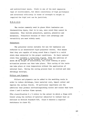 and undirectional weave. Cloth is one of the most expensive
type of reinforcement, but where consistency of high performance
and structural efficiency in terms of strength to weight is
required the high cost can be justified.
R E S I N S
The resins commonly used in glass fibre laminates are
thermosetting types, that is to say, once cured they cannot be
remoulded. They include polyesters, epoxies, phenolics and
melamines. Polyesters because of their cost advantage and
versatility are most widely used.
Polyesters
The polyester resins suitable for use for laminates are
referred to as unsaturated rigid polyester resins. This means
that they are capable of being cured from a liquid to a solid
state when subjected to the proper conditions. In their natural'
state they resemble a syrup-like liquid. With the addition of
ak>oi*t Z-'/e b y t y G i y h t o f c a ~ t 11
about 2% by weight of accelerator/, the cross linking or poly­
merisation process can then take place. This curing of the resin
can take place at room temperature without the application of
external heat. During the curing process heat is evolved and some
shrinkage develops.
Fillers and Pigments
Fillers and pigments can be added to the moulding resin in
order to reduce shrinkage, lower material cost, impart colour and
improve the surface finish. Of particular importance are the
additives that produce self-extinguishing resins and resins that have
class 1 and 0 surface flame spread.
(The classification 0 - 4 refers to the extent to which a flame will
travel along the surface of material subjected to radiant heat as
outlined in British Standard 476. Class 0 denotes a superior
resistance to class 4).
 