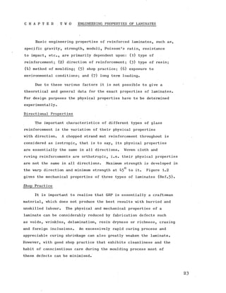 C H A P T E R - . T W O ENGINEERING PROPERTIES OF LAMINATES
Basic engineering properties of reinforced laminates, such as,
specific gravity, strength, moduli, Poisson’s ratio, resistance
to impact, etc., are primarily dependent upon: (l) type of
reinforcement; (2 ) direction of reinforcement; (3 ) type of resin;
(4) method of moulding; (5) shop practice; (6) exposure to
environmental conditions; and (7) long term loading.
Due to these various factors it is not possible to give a
theoretical and general data for the exact properties of laminates.
For design purposes the physical properties have to be determined
experimentally.
Directional Properties
The important characteristics of different types of glass
reinforcement is the variation of their physical properties
with direction. A chopped strand mat reinforcement throughout is
considered as isotropic, that is to say, its physical properties
are essentially the same in all directions. Woven cloth and
roving reinforcements are orthotropic, i.e. their physical properties
are not the same in all directions. Maximum strength is developed in
the warp direction and minimum strength at 45° to it. Figure 1.2
gives the mechanical properties of three types of laminates (Ref.5).
Shop Practice
It is important to realise that GRP is essentially a craftsman
material, which does not produce the best results with hurried and
unskilled labour. The physical and mechanical properties of a
laminate can be considerably reduced by fabrication defects such
as voids, wrinkles, delamination, resin dryness or richness, crazing
and foreign inclusions. An excessively rapid curing process and
appreciable curing shrinkage can also greatly weaken the laminate.
However, with good shop practice that exhibits cleanliness and the
habit of conscientious care during the moulding process most of
these defects can be minimised.
 