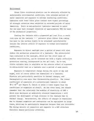 Environment
Glass fibre reinforced plastics can be adversely affected by
unfavourable environmental conditions, like extended periods of
water immersion and exposure to extreme weathering conditions.
Laminates with lower fibre glass content have higher percentage
of strength retention when subjected to extended periods of water
immersion. Tests on mat-polyester laminates immersed in water
for one year have strength retention of approximately 80% for most
of the mechanical properties.
Coating the laminate with a pigmented gel coat (i.e. a resin
rich area on the laminate prevents glass fibres from coming
too near to the surface liable to be attacked) satisfactorily
resists the adverse affects of exposure to normal environmental
conditions.
Exposure to direct sunlight over a period of years will also
reduce the mechanical properties of a laminate. The ultra-violet
rays contained in the sunlight, which are the chief cause of
weather deterioration, can be screened out with a highly reflective
protective coating, incorporated in the gel coat. Up to now,
little reliable data is available on the adverse effect of exposure
to ultra-violet rays on a laminate over a period of many years.
Exposure to temperature change during the cycle of day and
night, will of course affect the dimensions of a laminate.
Plastics are particularly sensitive to thermal changes, and
thermoplastics even more than thermosetting plastics. The linear
coefficient of expansion of a polyester-mat laminate is about
—6
18 x 10 per degree F. (which is about 3 times higher than the
coefficient of expansion of steel). On the other hand, one should
remember that the relatively low modulus of elasticity of GRP -
which even decreases at moderately elevated temperatures - will
prevent the development of high stresses in the laminate due to
thermal change. Nevertheless, the effects of changes in dimensions
due to thermal expansion and contraction can be equivalent to large
loads, which may be particularly dangerous because they are invisible.
The design details of connectors and supports in a GRP structure
therefore demand particular attention.
 