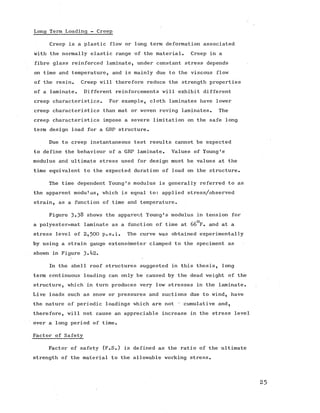 Long Term Loading - Creep
Creep is a plastic flow or long term deformation associated
with the normally elastic range of the material. Creep in a
fibre glass reinforced laminate, under constant stress depends
on time and temperature, and is mainly due to the viscous flow
of the resin. Creep will therefore reduce the strength properties
of a laminate. Different reinforcements will exhibit different
creep characteristics. For example, cloth laminates have lower
creep characteristics than mat or woven roving laminates. The
creep characteristics impose a severe limitation on the safe long
term design load for a GRP structure.
Due to creep instantaneous test results cannot be expected
to define the behaviour of a GRP laminate. Values of Young's
modulus and ultimate stress used for design must be values at the
time equivalent to the expected duration of load on the structure.
The time dependent Young's modulus is generally referred to as
the apparent modulus, which is equal to: applied stress/observed
strain, as a function of time and temperature.
Figure 3-38 shows the apparent Young's modulus in tension for
rro
a polyester-mat laminate as a function of time at 66 F. and at a
stress level of 2,500 p.s.i. The curve was obtained experimentally
by using a strain gauge extensometer clamped to the speciment as
shown in Figure 3-^2.
In the shell roof structures suggested in this thesis, long
term continuous loading can only be caused by the dead weight of the
structure, which in turn produces very low stresses in the laminate.
Live loads such as snow or pressures and suctions due to wind, have
the nature of periodic loadings which are not ‘ cumulative and,
therefore, will not cause an appreciable increase in the stress level
over a long period of time.
Factor of Safety
Factor of safety (F.S.) is defined as the ratio of the ultimate
strength of the material to the allowable working stress.
 
