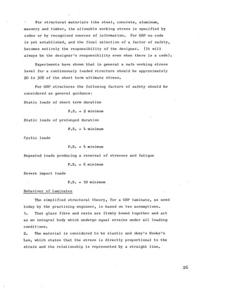 < For structural materials like steel, concrete, aluminum,
masonry and timber, the allowable working stress is specified by
codes or by recognised sources of information. For GRP no code
is yet established, and the final selection of a factor of safety,
becomes entirely the responsibility of the designer. (it will
always be the designer's responsibility even when there is a code).
Experiments have shown that in general a safe working stress
level for a continuously loaded structure should be approximately
20 to 30% of the short term ultimate stress.
For GRP structures the following factors of safety should be
considered as general guidance:
Static loads of short term duration
F.S. = 2 minimum
Static loads of prolonged duration
F.S. = 4 minimum
Cyclic loads
F.S. = 4 minimum
Repeated loads producing a reversal of stresses and fatigue
F.S. = 6 minimum
Severe impact loads
F.S. = 10 minimum
Behaviour of Laminates
The simplified structural theory, for a GRP laminate, as used
today by the practising engineer, is based on two assumptions.
1. That glass fibre and resin are firmly bound together and act
as an integral body which undergo equal strains under all loading
conditions.
2. The material is considered to be elastic and obey's Hooke's
Law, which states that the stress is directly proportional to the
strain and the relationship is represented by a straight line.
26
 