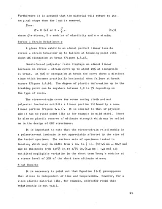 Furthermore it is assumed that the material will return to its ,
original shape when the load is removed.
Thus:
(7 = E (e) or E = - . (l.l)
e
where (7-;='.stress, E = modulus of elasticity and e = strain.
Stress - Strain Relationship
A glass fibre exhibits an almost perfect linear tensile
stress - strain behaviour up to failure at breaking point with
about 2% elongation at break (Figure 1.4.a).
Unreinforced polyester resin displays an almost linear
increase in stress - strain curve up to about 25% of elongation '
at break. At 50% of elongation at break the curve shows a distinct
slope which becomes practically horizontal when failure at break
occurs (Figure 1.4.b). The degree of plastic deformation up to the
breaking point can be anywhere between 1,2 to 7% depending on
the type of resin.
The stress-strain curve for woven roving cloth and mat
polyester laminates exhibits a linear portion followed by a non­
linear portion (Figure 1.4.c). It is similar to that of plywood
and it has no yield point like as for example in mild steel. There
is also no plastic reserve of ultimate strength which may be relied
on in the design of GRP structures.
It is important to note that the stress-strain relationship in
a polyester-mat laminate is not appreciably affected by the size of
the tested specimen. The various sets of specimens tested in
tension, which vary in width from 4 in. to  in. (101.6 mm --12.7 mm)
and in thickness from 13/64 in.to 3/64 in,(5-2 mm - 1.2 mm) all
exhibited negligible variation in the short term Young's modulus at
a stress level of 30% of the short term ultimate stress.
Final Remarks
It is necessary to point out that Equation (l.l) presupposes
that stress is independent of time and temperature. However, for a
visco elastic material like, for example, polyester resin this
relationship is not valid.
27
 