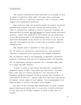 S U M M A R Y
The research described has been undertaken in an attempt to give
an answer to questions often asked: Can glass fibre reinforced
plastics be used as a structural material? Can a structure in GRP
compete with conventional materials?
The relatively high cost of moulds needed for plastic structures
prevents many projects from ever leaving the drawing board. In
order to overcome this drawback a special "cocooning" technique was
developed which provides low cost moulds for highly warped anticlastic
surfaces. Moulds were produced by this process for the manufacture
of the GRP elements used in the experimental work. It is due to the
successful development of the process in the course of the research
that the investigation was able to deal with an extensive number of
configurations.
The research work is presented in three main parts:
(a) An outline of the material characteristics, with particular
reference to polyester resin reinforced with chopped strand mat.
.(b) An extensive study of the morphology of hyperbolic paraboloid
surfaces, illustrated with the aid of numerous models and drawings.
(c) An experimental method of analysis for a scalloped dome, made
as a single skin GRP laminate.
In order to study in more detail the behaviour of hyperbolic
paraboloid shells in GRP a large model was constructed. The model
had a clear span of 4 metres (13-123 ft.) and consisted of 26
hyperbolic paraboloid segments having an average shell thickness of
3 millimetres (0.1l8 in.). Gravity loads were hung from 1,352 points
to simulate various types of live loading. Strain measurements were
taken by means of electric resistance strain gauges.
The tests on the scalloped dome demonstrated its great rigidity
against buckling and showed that it is possible to build structures
of this type with an average thickness of shell to span ratio of
1:1,500.
2
 