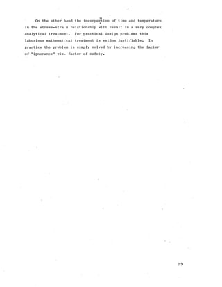 a
On the other hand the incorporation of time and temperature
in the stress-strain relationship will result in a very complex
analytical treatment. For practical design problems this
laborious mathematical treatment is seldom justifiable. In
practice the problem is simply solved by increasing the factor
of "ignorance" viz. factor of safety.
 