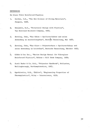 REFERENCES
On Glass Fibre Reinforced Plastics
1. Gordon, J.E., "The New Science of Strong Materials",
Penguin, 1968.
2. Benjamin, B.S., "Structural Design with Plastics",
Van Nostrand Reinhold Company, 1969.
3. Zeraing, John, "Das Kokon - Spritzverfahren und seine
c
Anwendung im Ausstellungsbau", DeutsJhe Bauzeitung, Mai 1964.
4. Zerning, John, "Das Glass - Polyesterharz - Spritzverfahren und
seine Anwendung im Leichtbau", Deutsche Bauzeitung, Oktober 1965-
5. Gibbs & Cox Inc., "Marine Design Manual for Fibreglass
Reinforced Plastics", McGraw - Hill Book Company, i9 60.
6 . Scott Bader & Co. Ltd., "Polyester Handbook", Wollaston,
Wellingborough, Northamptonshire, 1967*
7 . Ogorkiewicz, R.M., (Editor), "Engineering Properties of
Thermoplastics", Wiley - Interscience, 1970.
 