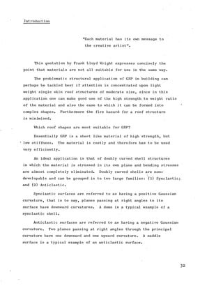 Introduction
"Each material has its own message to
the creative artist'1.
This quotation by Frank Lloyd Wright expresses concisely the
point that materials are not all suitable for use in the same way.
The problematic structural application of GRP in building can
perhaps be tackled best if attention is concentrated upon light
weight single skin roof structures of moderate size, since in this
application one can make good use of the high strength to weight ratio
of the material and also the ease to which it can be formed into
complex shapes. Furthermore the fire hazard for a roof structure
is minimised.
Which roof shapes are most suitable for GRP?
Essentially GRP is a sheet like material of high strength, but
‘ low stiffness. The material is costly and therefore has to be used
very efficiently.
An ideal application is that of doubly curved shell structures
in which the material is stressed in its own plane and bending stresses
are almost completely eliminated. Doubly curved shells are non-
developable and can be grouped in to two large families: (l) Synclastic
and (2) Anticlastic.
Synclastic surfaces are referred to as having a positive Gaussian
curvature, that is to say, planes passing at right angles to its
surface have downward curvatures. A dome is a typical example of a
synclastic shell.
Anticlastic surfaces are referred to as having a negative Gaussian
curvature. Two planes passing at right angles through the principal
curvature have one downward and one upward curvature. A saddle
surface is a typical example of an anticlastic surface.
 
