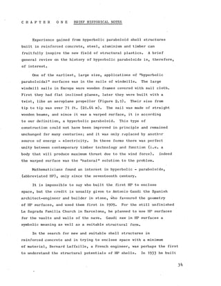 C H A P T E R O N E BRIEF HISTORICAL NOTES
Experience gained from hyperbolic paraboloid shell structures
built in reinforced concrete, steel, aluminium and timber can
fruitfully inspire the new field of structural plastics. A brief
general review on the history of hyperbolic paraboloids is, therefore,
of interest.
One of the earliest, large size, applications of "hyperbolic
paraboloidal" surfaces was in the sails of windmills. The large
windmill sails in Europe were wooden frames covered with sail cloth.
First they had flat inclined planes, later they were built with a
twist, like an aeroplane propellor (Figure 2.1). Their size from
tip to tip was over 71 It. (21.64 m). The sail was made of straight
wooden beams, and since it was a warped surface, it is according
to our definition, a hyperbolic paraboloid. This type of
construction could not have been improved in principle and remained
unchanged for many centuries; and it was only replaced by another
source of energy - electricity. In these forms there was perfect
unity between contemporary timber technology and function (i.e. a
body that will produce maximum thrust due to the wind force). Indeed
the warped surface was the "natural" solution to the problem.
Mathematicians found an interest in hyperbolic - paraboloids,
(abbreviated HP), only since the seventeenth century.
It is impossible to say who built the first HP to enclose
space, but the credit is usually given to Antonio Gaudi the Spanish
architect-engineer and builder in stone, who favoured the geometry
of HP surfaces, and used them first in 1909* For the still unfinished
La Sagrada Familia Church in Barcelona, he planned to use HP surfaces
for the vaults and walls of the nave. Gaudi saw in HP surfaces a
symbolic meaning as well as a suitable structural form.
In the search for new and suitable shell structures in
reinforced concrete and in trying to enclose space with a minimum
of material, Bernard Laffaille, a French engineer, was perhaps the first
to understand the structural potentials of HP shells. In 1933 he built
3^
 