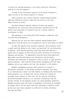 in Dreux for testing purposes, a two sided cantilever structure,
made up of four HP segments.
A study of the structural analysis of HP shells followed in
1936, written by the French engineer F. Aimond.
After Laffaille the Italian engineer Giorgio Baroni between
1934 and 1938 built several industrial HP roofs for the Alfa
Romeo factory in Italy.
The great Spanish engineer Edwardo Torroja, was equally
intrigued by the structural and architectural possibilities of HP
shells, and used them in a masterly way for a sports stand at
La Zarzuela in 1935*
The outbreak of the Second World War brought a temporary stop
to these new developments.
(During the war only the Czech engineer Konrad Hruban built
"umbrellas" with HP shells for an industrial roof at Nove Mesto in 1943).
In 1951 the Spanish born architect engineer, Felix Candela, built
a small pavilion (known as the cosmic ray pavilion) for the University
of Mexico. This unusual building could only have been done by a
person who is capable of fulfilling the three functions of architect,
engineer and builder. It immediately received world wide publicity.
Many other exciting and daring roof structures with HP shells
followed. The restaurant in Xochimilco, Mexico, built in 1957 deserves
special mention. Very soon HP shells became synonymous with the name
Candela, and we can rightly call him 'the advocate' of HP shells.
Another contemporary pioneer and "virtuoso” in warped or
anticlastic surfaces, is the German architect engineer, Frei Otto.
It is interesting to point out that Candela is working with anticlastic
ruled surfaces, i.e. surfaces that can be formed by a system of
straight lines, whereas F. Otto uses for his tension structures
anticlastic-minimal surfaces, i.e. surfaces originating from the
surface tension of the membrane within its given boundary condition.
Minimum surfaces reach the limit in mechanical efficiency of strength
to weight ratio. On the other hand this advantage is greatly offset
by the fact that their geometry is difficult to define and hence
not easy to build.
 
