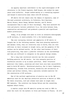 An equally important contributor to the rapid development of HP
structures is the French engineer, Rene Sarger, who worked for many
years with Laffaille. Sarger worked mainly as a consulting engineer
and helped to materialize many ideas with HP surfaces.
HP shells did not remain only the domain of engineers; some of
the most prominent architects, Le Corbusier, Eero Saarinen,
Marcel Breuer, Kenzo Tange, Matthew Nowicki, and R. Rainer
incorporated them in some of their buildings. They have mastered the
rich and plastic tectonic potentials (i.e. the unity between form,
construction and material) and produced a powerful and significant
modern architecture.
Today, if an attempt were made to write an extensive bibliography
on HP surfaces, it would probably fill a few hundred pages.
The ever increasing interest and popularity of HP shells is
largely due to the following reasons: they have pleasing expressive
and dynamic forms, they are relatively easy to build, they are very
efficient in their strength to weight ratio, and the geometry of the
surface can be defined easily. On the other hand because of their
rich plasticity, they exert a powerful influence on the surroundings
and thus are difficult to integrate in the general design scheme.
For a long time reinforced concrete was the only accepted
building material for HP shells. Yet this monopoly position of
reinforced concrete is by no means justified. Other structural
materials like timber, aluminium and steel have also been successfully
used to build HP shells. Reinforced plastics, due to their lightness,
mouldability, freedom from corrosion, durability and variability in
colour and surface texture, form a specially suitable material for
the construction of HP surfaces.
One of the earliest applications of plastics was in the HP
umbrellas used for the American exhibition pavilion in Moscow in 1959*
The whole structure, roof and columns were made in single skin
GRP laminate. The architect was George Nelson and the consulting
engineer Albert Dietz.
A similar single skin HP umbrella system was used in 1961 to
cover the roofs for the markets in Ivres and Fresnes in France. An all
 