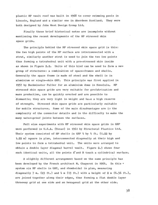 plastic HP vault roof was built in 1968 to cover swimming pools in
Lincoln, England and a similar one in Aberdeen Scotland. They were
both designed by John Vest Design Group Ltd.
Finally these brief historical notes are incomplete without
mentioning the recent developments of the HP stressed skin
space grids.
The principle behind the HP stressed skin space grid is this:
the two high points of the HP surface are interconnected with a
strut, similarly another strut is used to join the two low points
thus forming a tetrahedral unit with a pre-stressed skin inside
as shown in Figure 2.2. Units of this kind can be used to form a new
group of structures: a combination of space-frames and shells.
Generally the space frame is made of steel and the shell is in
aluminium or single-skin GRP. This principle was first applied in
1957 by Buckminster Fuller for an aluminium dome in Honolulu. HP
stressed skin space grids are very suitable for prefabrication and
mass production, can be quickly erected and are possible to
dismantle; they are very light in weight and have a high reserve
of strength. Stressed skin space grids are particularly suitable
for mobile structures. Some of the main disadvantages are in the
complexity of the connector details and in the difficulty to make the
many water-proof joints between the surfaces.
Full size experiments with HP stressed skin space grids in GRP
were performed in U.S.A. (Texas) in I9 6 I by Structural Plastics Ltd.
Their system consisted of HP shells in GRP 4 by 4 ft. (1.22 by
1 .2 2 m) squarein plan, interconnected diagonally at their high and
low points to form a tetrahedral unit. The units were arranged to
obtain a double layer diagonal barrel vault. Figure 2.3 shows four
such identical units, all the points A7and B touch a cylindrical surface.
A slightly different arrangement based on the same principle has
been developed by the French architect M. Chaperot in 1964. In this •
system six HP shells in GRP, and rhomboidal in plan, measuring
diagonally 7 (23 ft.) and 4 m (13 ft.) with a height of 2 m (6 .5 6 ft.),
are joined together along their edges, thus forming a flat double layer
threeway grid at one side and an hexagonal grid at the other side.
38
 