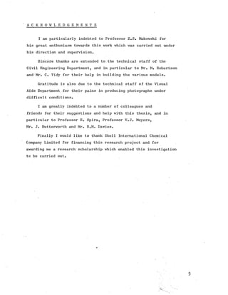 A C K N O W L E D G E M E N T S
I am particularly indebted to Professor Z.S. Makowski for
his great enthusiasm towards this work which was carried out under
his direction and supervision.
Sincere thanks are extended to the technical staff of the
Civil Engineering Department, and in particular to Mr. M. Robertson
and Mr. C. Tidy for their help in building the various models.
Gratitude is also due to the technical staff of the Visual
Aids Department for their pains in producing photographs under
difficult conditions.
I am greatly indebted to a number of colleagues and
friends for their suggestions and help with this thesis, and in
particular to Professor E. Spira, Professor V.J. Meyers,
Mr. J. Butterworth and Mr. R.M. Davies.
Finally I would like to thank Shell International Chemical
Company Limited for financing this research project and for
awarding me a research scholarship which enabled this investigation
to be carried out.
•3
 
