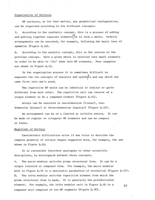 Organisation of Surfaces
HP surfaces, or for that matter, any geometrical configuration,
can be organized according to two different concepts:
1. According to the synthetic concept, this is a process of adding
So
and putting together separate elements^/as to form a whole. Orderly
arrangements can be executed, for example, following the basic laws of
symmetry (Figure 2.12).
2. According to the analytic concept, this is the inverse of the
previous concept. Here a given whole is resolved into small elements
in order to be able to 'fit* them into HP elements. Four examples
are shown in Figure 2.13-
In the organization process it is sometimes difficult to
s
separate the two concepts of analysis and synthe/is and say which one
came first into one's mind.
The repetitive HP units can be identical or similar or quite
different from each other. The repetitive unit can consist of a
single element or be a compound element (Figure 2.14).
Arrays can be executed in one-dimension (linear), two-
dimension (planar) or three-dimension (spatial) (Figure 2.15)»
An arrangement can be of a limited or infinite nature. It can
be made of regular or irregular HP elements and can be compact
or loose.
Magnitude of Surface
Considerable difficulties arise if one tries to describe the
complex geometry of certain shapes suggested here, for example, the one
shown in Figure 2.16.
It is convenient therefore analogous to other scientific
disciplines, to distinguish between three concepts.
1. The macro modular unit-the prime structural form. It can be a
single isolated or compound form. For example, the macro modular
unit in Figure 2.16 is a synclastic paraboloid of revolution (Figure 2.
2. The infra modular unit-the repetitive element from which the
prime structural form is made. It is generally the prefabricated
element. For example, the infra modular unit in Figure 2.16 is a
compound unit composed of two HP segments (Figure 2.18).
 