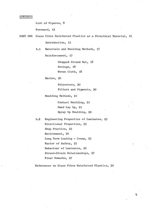 CONTENTS
List of Figures, 8
Foreward, 12
PART ONE Glass Fibre Reinforced Plastics as a Structural Material,
Introduction, 15
1.1 Materials and Moulding Methods, 17
Reinforcement, 17
Chopped Strand Mat, 18
Rovings, 18
Woven Cloth, 18
Resins, 20
Polyesters, 20
Fillers and Pigments, 20
Moulding Methods, 21
Contact Moulding, 21
Hand Lay Up, 21
Spray Up Moulding, 22
1.2 Engineering Properties of Laminates, 23
Directional Properties, 23
Shop Practice, 23
Environment, 24
Long Term Loading - Creep, 25
Factor of Safety, 25
Behaviour of Laminates, 26
Stress-Strain Relationships, 27
Final Remarks, 27
References on Glass Fibre Reinforced Plastics, 30
 